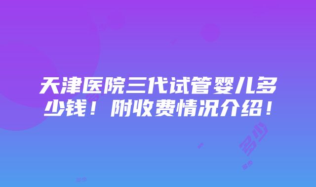 天津医院三代试管婴儿多少钱！附收费情况介绍！