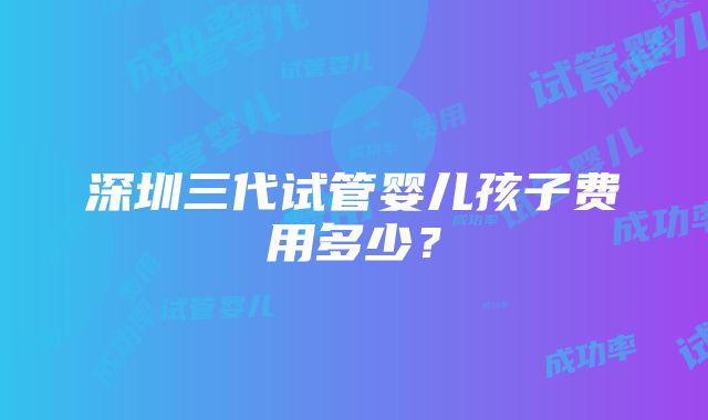 深圳三代试管婴儿孩子费用多少？