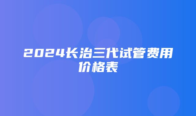 2024长治三代试管费用价格表