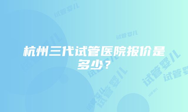 杭州三代试管医院报价是多少？