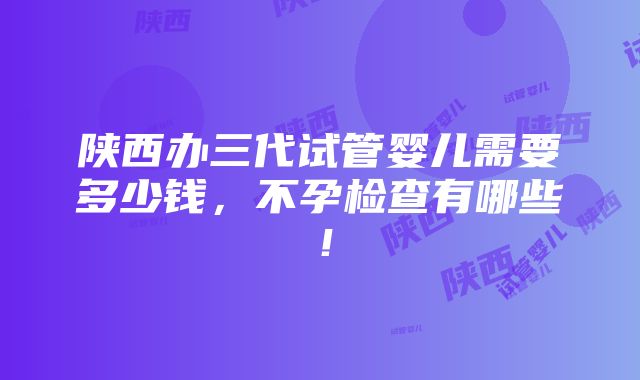 陕西办三代试管婴儿需要多少钱，不孕检查有哪些！