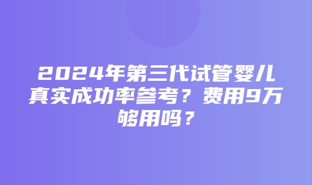 2024年第三代试管婴儿真实成功率参考？费用9万够用吗？