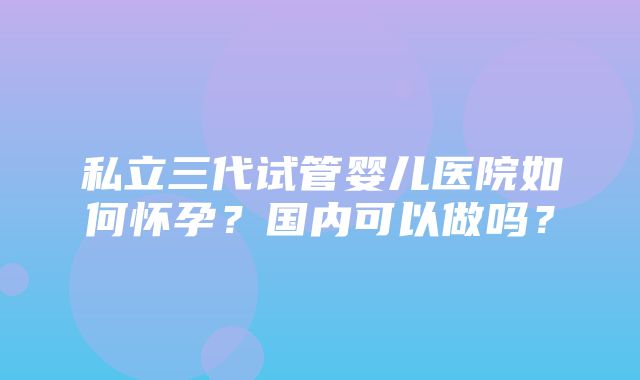 私立三代试管婴儿医院如何怀孕？国内可以做吗？