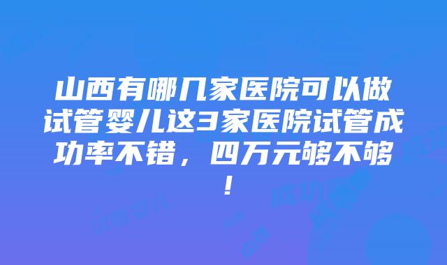 山西有哪几家医院可以做试管婴儿这3家医院试管成功率不错，四万元够不够！