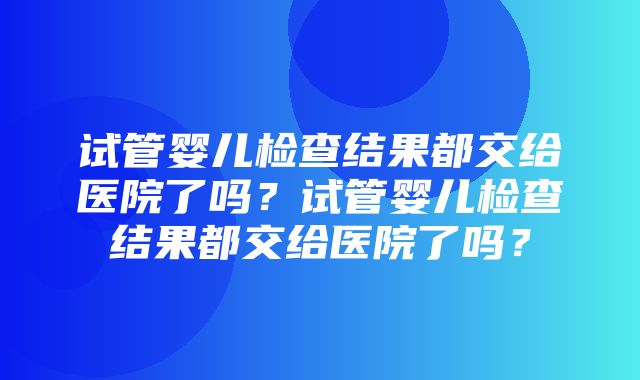 试管婴儿检查结果都交给医院了吗？试管婴儿检查结果都交给医院了吗？