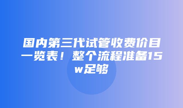 国内第三代试管收费价目一览表！整个流程准备15w足够