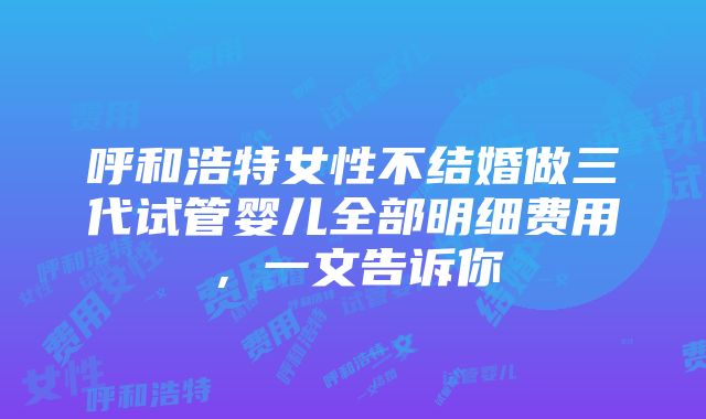 呼和浩特女性不结婚做三代试管婴儿全部明细费用，一文告诉你