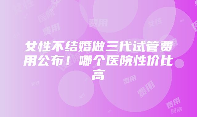 女性不结婚做三代试管费用公布！哪个医院性价比高