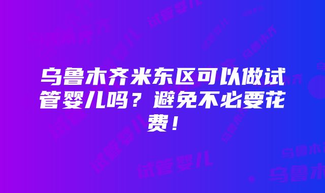 乌鲁木齐米东区可以做试管婴儿吗？避免不必要花费！