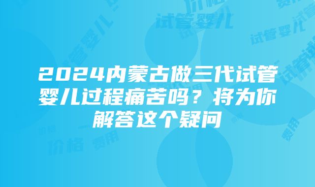 2024内蒙古做三代试管婴儿过程痛苦吗？将为你解答这个疑问