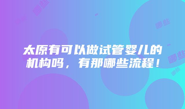 太原有可以做试管婴儿的机构吗，有那哪些流程！