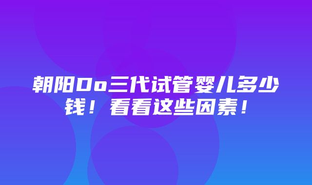 朝阳Do三代试管婴儿多少钱！看看这些因素！