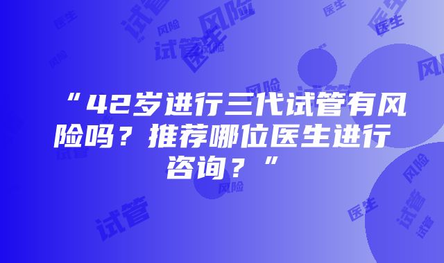 “42岁进行三代试管有风险吗？推荐哪位医生进行咨询？”