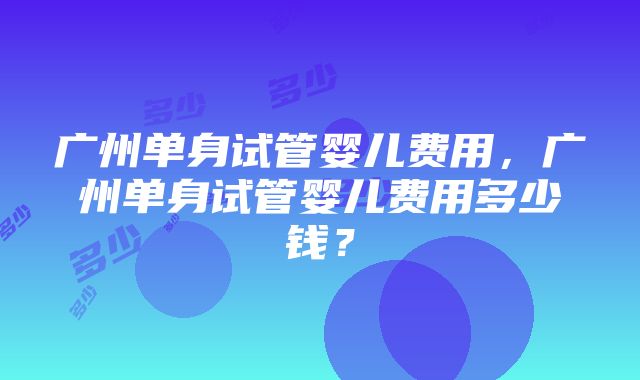 广州单身试管婴儿费用，广州单身试管婴儿费用多少钱？