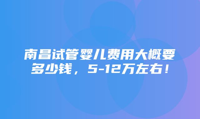 南昌试管婴儿费用大概要多少钱，5-12万左右！