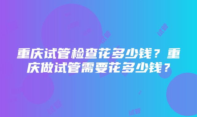 重庆试管检查花多少钱？重庆做试管需要花多少钱？