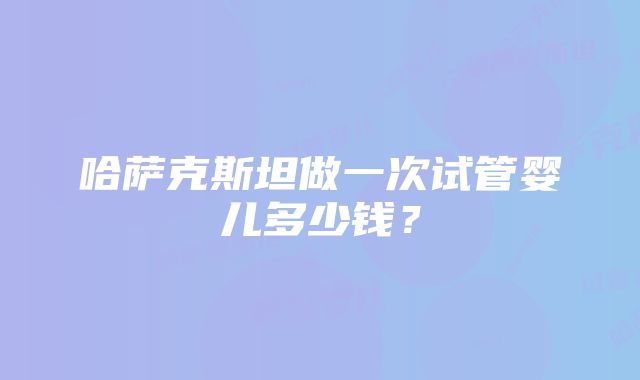 哈萨克斯坦做一次试管婴儿多少钱？