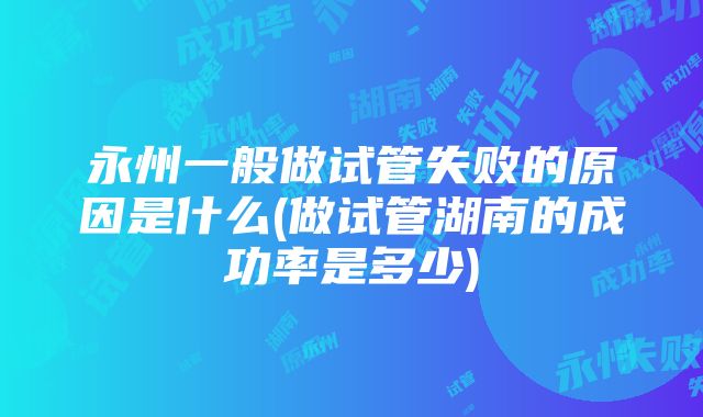 永州一般做试管失败的原因是什么(做试管湖南的成功率是多少)