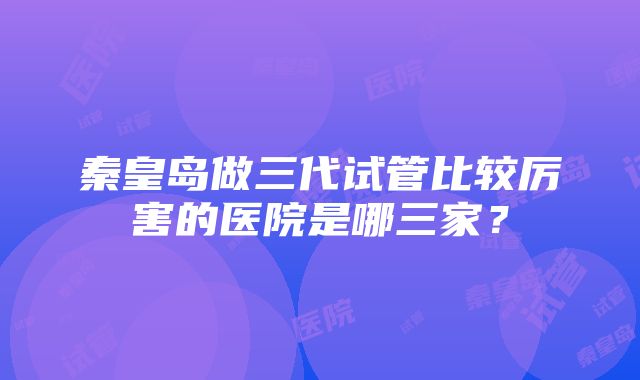 秦皇岛做三代试管比较厉害的医院是哪三家？