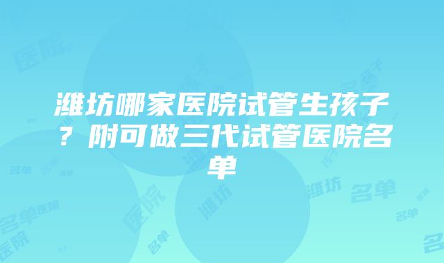 潍坊哪家医院试管生孩子？附可做三代试管医院名单