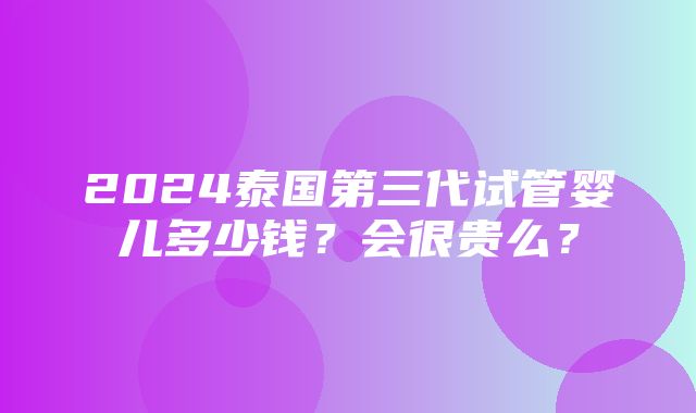 2024泰国第三代试管婴儿多少钱？会很贵么？