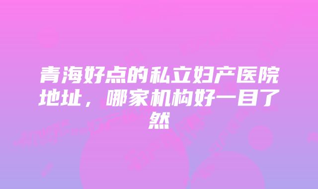 青海好点的私立妇产医院地址，哪家机构好一目了然