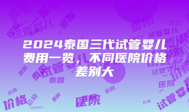 2024泰国三代试管婴儿费用一览，不同医院价格差别大