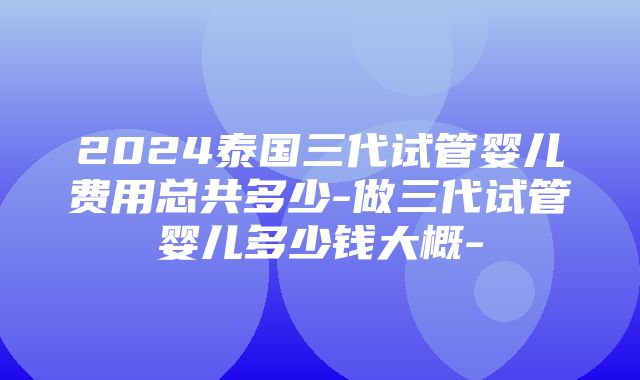 2024泰国三代试管婴儿费用总共多少-做三代试管婴儿多少钱大概-