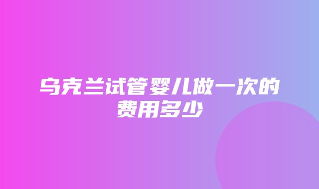 乌克兰试管婴儿做一次的费用多少