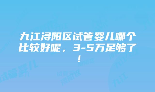 九江浔阳区试管婴儿哪个比较好呢，3-5万足够了！