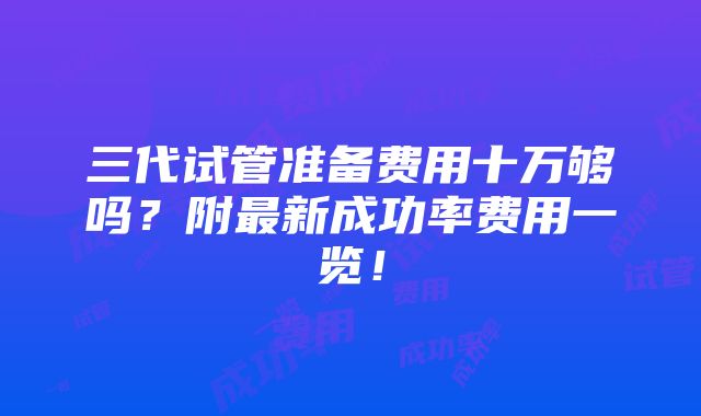 三代试管准备费用十万够吗？附最新成功率费用一览！