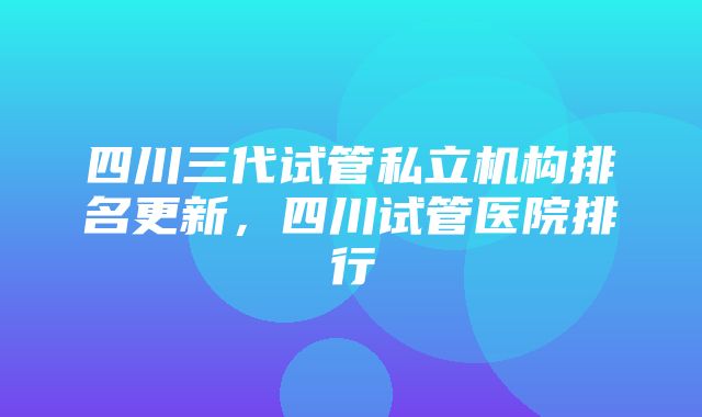 四川三代试管私立机构排名更新，四川试管医院排行