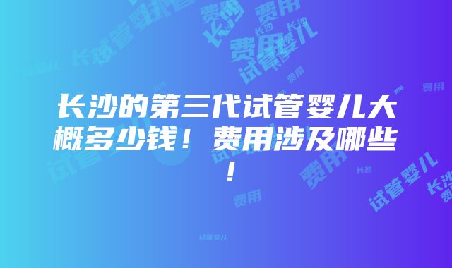 长沙的第三代试管婴儿大概多少钱！费用涉及哪些！