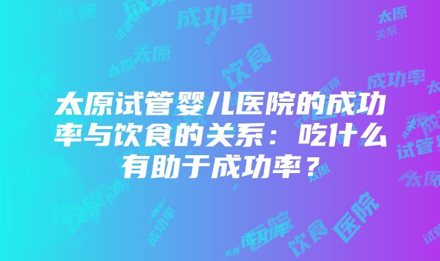 太原试管婴儿医院的成功率与饮食的关系：吃什么有助于成功率？