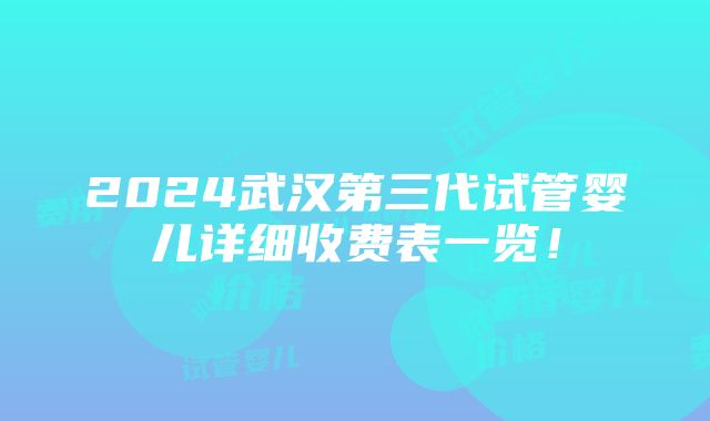 2024武汉第三代试管婴儿详细收费表一览！