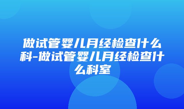 做试管婴儿月经检查什么科-做试管婴儿月经检查什么科室