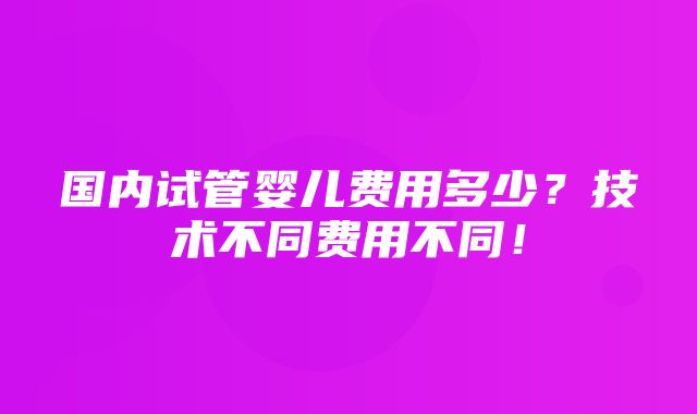 国内试管婴儿费用多少？技术不同费用不同！