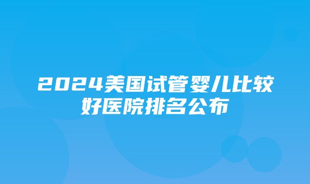 2024美国试管婴儿比较好医院排名公布