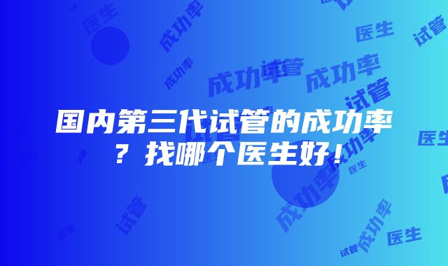 国内第三代试管的成功率？找哪个医生好！