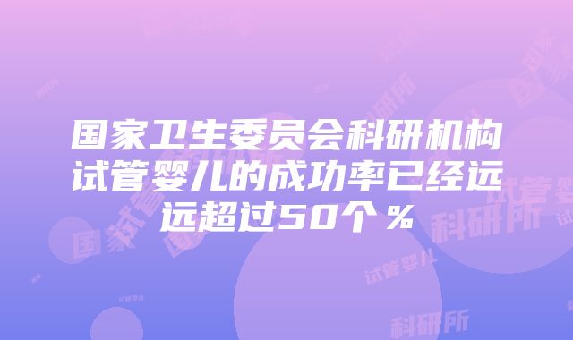 国家卫生委员会科研机构试管婴儿的成功率已经远远超过50个％