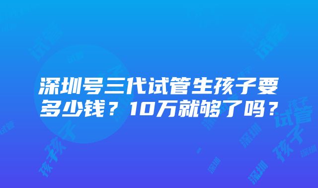 深圳号三代试管生孩子要多少钱？10万就够了吗？