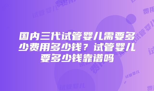 国内三代试管婴儿需要多少费用多少钱？试管婴儿要多少钱靠谱吗