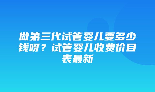 做第三代试管婴儿要多少钱呀？试管婴儿收费价目表最新