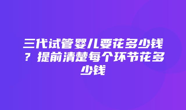 三代试管婴儿要花多少钱？提前清楚每个环节花多少钱