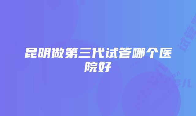 昆明做第三代试管哪个医院好