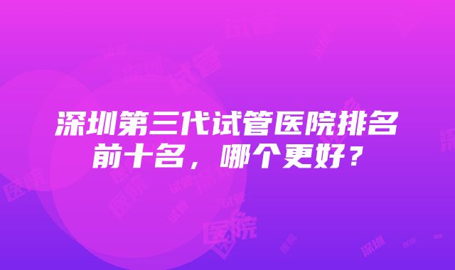 深圳第三代试管医院排名前十名，哪个更好？