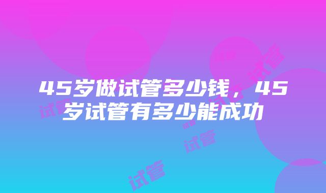 45岁做试管多少钱，45岁试管有多少能成功