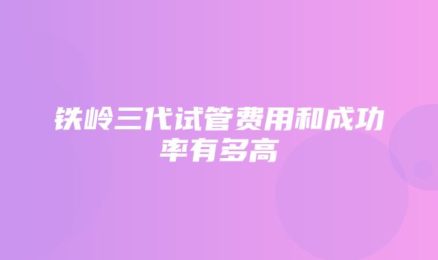 铁岭三代试管费用和成功率有多高