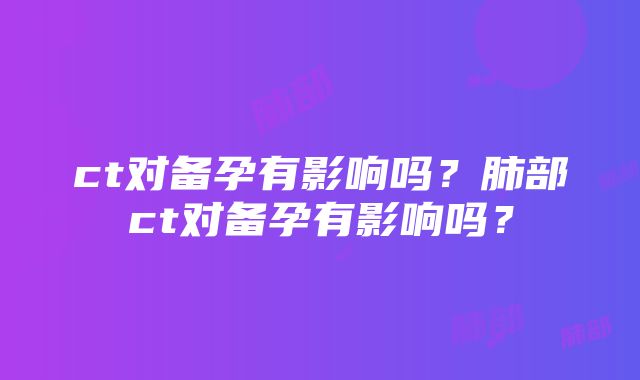 ct对备孕有影响吗？肺部ct对备孕有影响吗？