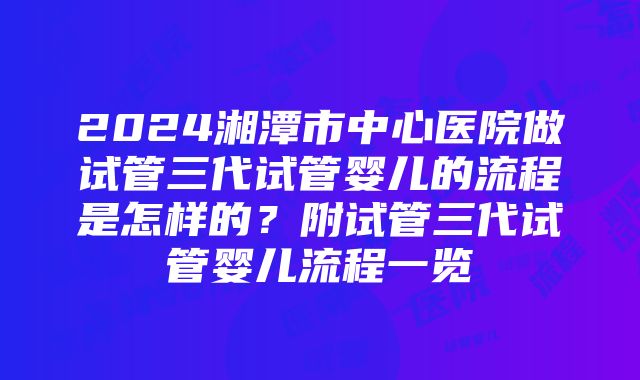 2024湘潭市中心医院做试管三代试管婴儿的流程是怎样的？附试管三代试管婴儿流程一览